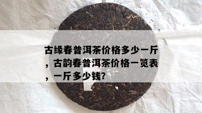 古缘春普洱茶价格多少一斤，古韵春普洱茶价格一览表，一斤多少钱？