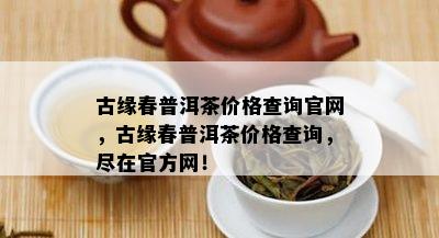 古缘春普洱茶价格查询官网，古缘春普洱茶价格查询，尽在官方网！