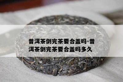 普洱茶倒完茶要合盖吗-普洱茶倒完茶要合盖吗多久