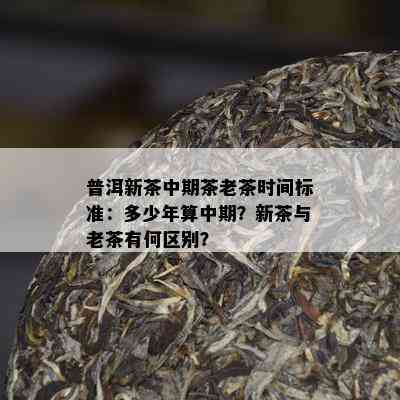 普洱新茶中期茶老茶时间标准：多少年算中期？新茶与老茶有何区别？