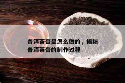 普洱茶膏是怎么做的，揭秘普洱茶膏的制作过程