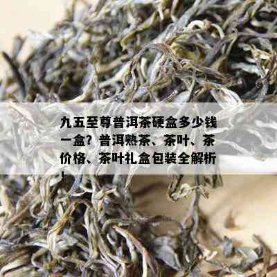 九五至尊普洱茶硬盒多少钱一盒？普洱熟茶、茶叶、茶价格、茶叶礼盒包装全解析！