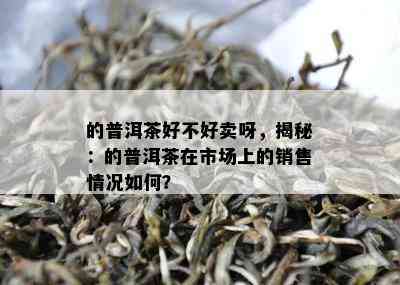 的普洱茶好不好卖呀，揭秘：的普洱茶在市场上的销售情况如何？