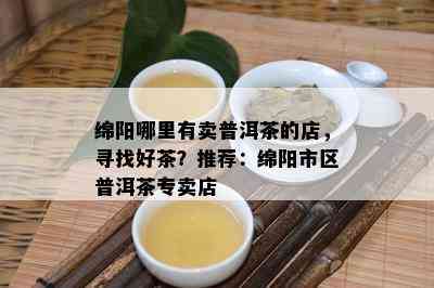 绵阳哪里有卖普洱茶的店，寻找好茶？推荐：绵阳市区普洱茶专卖店