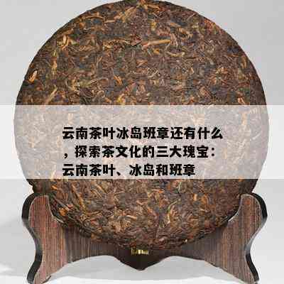 云南茶叶冰岛班章还有什么，探索茶文化的三大瑰宝：云南茶叶、冰岛和班章