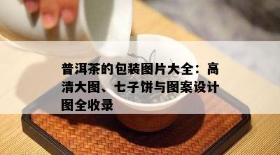 普洱茶的包装图片大全：高清大图、七子饼与图案设计图全收录