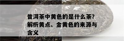 普洱茶中黄色的是什么茶？解析黄点、金黄色的来源与含义