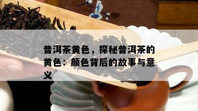 普洱茶黄色，探秘普洱茶的黄色：颜色背后的故事与意义