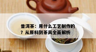 普洱茶：用什么工艺制作的？从原料到茶具全面解析