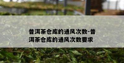 普洱茶仓库的通风次数-普洱茶仓库的通风次数要求