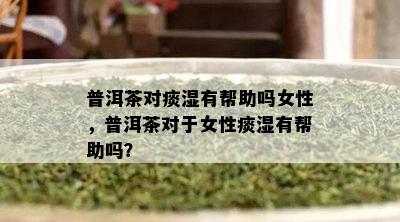 普洱茶对痰湿有帮助吗女性，普洱茶对于女性痰湿有帮助吗？