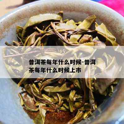 普洱茶每年什么时候-普洱茶每年什么时候上市