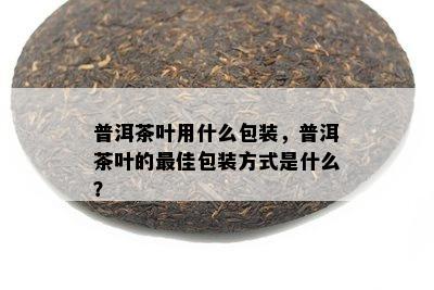 普洱茶叶用什么包装，普洱茶叶的更佳包装方式是什么？