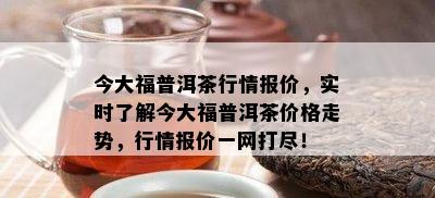 今大福普洱茶行情报价，实时了解今大福普洱茶价格走势，行情报价一网打尽！