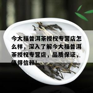 今大福普洱茶授权专营店怎么样，深入了解今大福普洱茶授权专营店，品质保证，值得信赖！