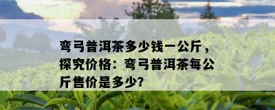 弯弓普洱茶多少钱一公斤，探究价格：弯弓普洱茶每公斤售价是多少？