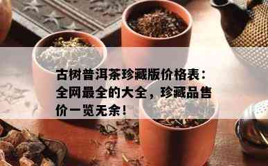 古树普洱茶珍藏版价格表：全网最全的大全，珍藏品售价一览无余！