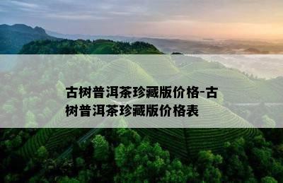 古树普洱茶珍藏版价格-古树普洱茶珍藏版价格表