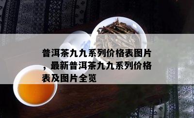 普洱茶九九系列价格表图片，最新普洱茶九九系列价格表及图片全览