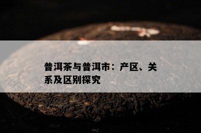 普洱茶与普洱市：产区、关系及区别探究