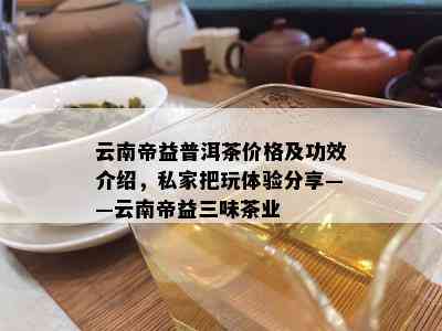 云南帝益普洱茶价格及功效介绍，私家把玩体验分享——云南帝益三味茶业