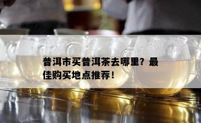 普洱市买普洱茶去哪里？更佳购买地点推荐！