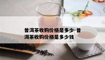 普洱茶收购价格是多少-普洱茶收购价格是多少钱