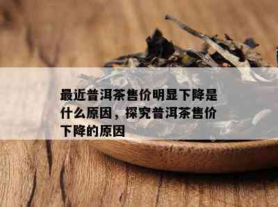 最近普洱茶售价明显下降是什么原因，探究普洱茶售价下降的原因