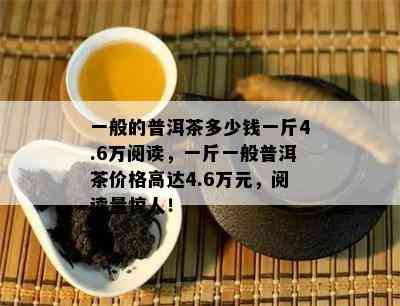 一般的普洱茶多少钱一斤4.6万阅读，一斤一般普洱茶价格高达4.6万元，阅读量惊人！