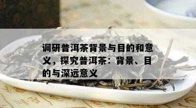 调研普洱茶背景与目的和意义，探究普洱茶：背景、目的与深远意义