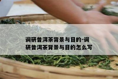 调研普洱茶背景与目的-调研普洱茶背景与目的怎么写