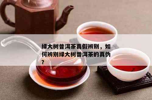 绿大树普洱茶真假辨别，如何辨别绿大树普洱茶的真伪？