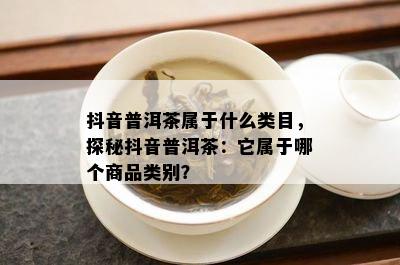 抖音普洱茶属于什么类目，探秘抖音普洱茶：它属于哪个商品类别？