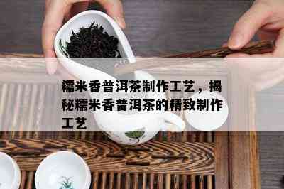 糯米香普洱茶制作工艺，揭秘糯米香普洱茶的精致制作工艺