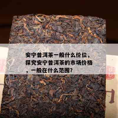 安宁普洱茶一般什么价位，探究安宁普洱茶的市场价格，一般在什么范围？