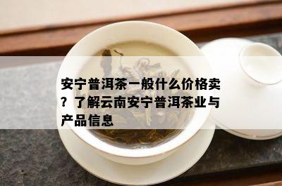 安宁普洱茶一般什么价格卖？了解云南安宁普洱茶业与产品信息