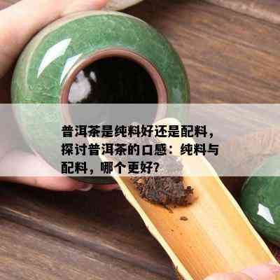 普洱茶是纯料好还是配料，探讨普洱茶的口感：纯料与配料，哪个更好？