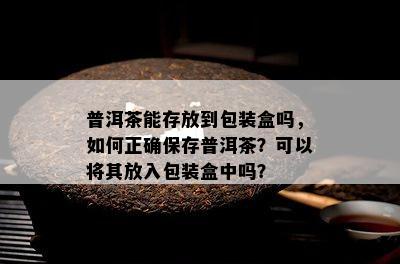 普洱茶能存放到包装盒吗，如何正确保存普洱茶？可以将其放入包装盒中吗？