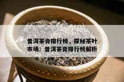 普洱茶膏排行榜，探秘茶叶市场：普洱茶膏排行榜解析