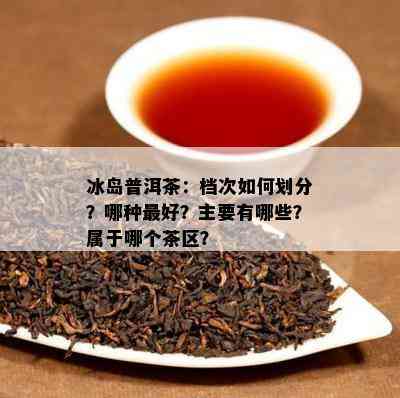 冰岛普洱茶：档次如何划分？哪种更好？主要有哪些？属于哪个茶区？