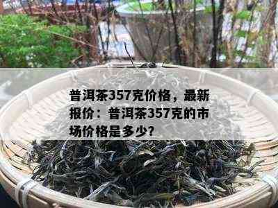 普洱茶357克价格，最新报价：普洱茶357克的市场价格是多少？