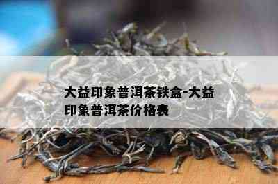 大益印象普洱茶铁盒-大益印象普洱茶价格表