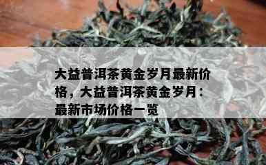 大益普洱茶黄金岁月最新价格，大益普洱茶黄金岁月：最新市场价格一览