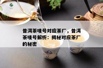 普洱茶唛号对应茶厂，普洱茶唛号解析：揭秘对应茶厂的秘密