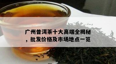 广州普洱茶十大高端全揭秘，批发价格及市场地点一览