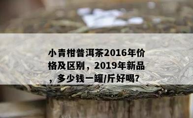 小青柑普洱茶2016年价格及区别，2019年新品，多少钱一罐/斤好喝？