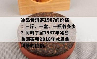 冰岛普洱茶1987的价格：一斤、一盒、一瓶各多少？同时了解1987年冰岛普洱茶和2018年冰岛普洱茶的价格。