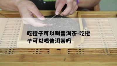 吃橙子可以喝普洱茶-吃橙子可以喝普洱茶吗