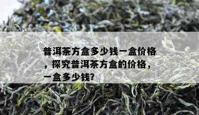 普洱茶方盒多少钱一盒价格，探究普洱茶方盒的价格，一盒多少钱？