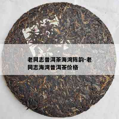 老同志普洱茶海湾陈韵-老同志海湾普洱茶价格